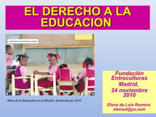 Fundación
Entreculturas
Madrid,
24 noviembre
2010
Elena de Luis Romero
elensal@ya.com
EL DERECHO A LAEL DERECHO A LA
EDUCACIONEDUCACION
Atlas de la Educación en el Mundo. Entreculturas 2010
 