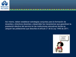 Así mismo, deben establecer estrategias conjuntas para la formación de
docentes y directivos docentes y desarrollar los mecanismos que garanticen la
prestación efectiva del servicio en las instituciones educativas donde se
ubiquen las poblaciones que describe el artículo 3° de la Ley 1448 de 2011.
 