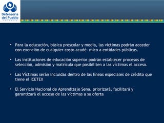 • Para la educación, básica prescolar y media, las víctimas podrán acceder
con exención de cualquier costo acadé- mico a entidades públicas.
• Las instituciones de educación superior podrán establecer procesos de
selección, admisión y matrícula que posibiliten a las víctimas el acceso.
• Las Víctimas serán incluidas dentro de las líneas especiales de crédito que
tiene el ICETEX
• El Servicio Nacional de Aprendizaje Sena, priorizará, facilitará y
garantizará el acceso de las víctimas a su oferta
 