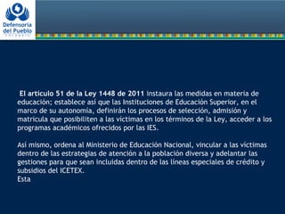 El artículo 51 de la Ley 1448 de 2011 instaura las medidas en materia de
educación; establece así que las Instituciones de Educación Superior, en el
marco de su autonomía, definirán los procesos de selección, admisión y
matricula que posibiliten a las víctimas en los términos de la Ley, acceder a los
programas académicos ofrecidos por las IES.
Así mismo, ordena al Ministerio de Educación Nacional, vincular a las víctimas
dentro de las estrategias de atención a la población diversa y adelantar las
gestiones para que sean incluidas dentro de las líneas especiales de crédito y
subsidios del ICETEX.
Esta
 