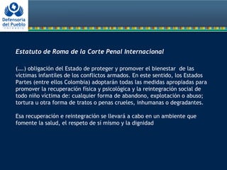  
Estatuto de Roma de la Corte Penal Internacional
 
(….) obligación del Estado de proteger y promover el bienestar de las
víctimas infantiles de los conflictos armados. En este sentido, los Estados
Partes (entre ellos Colombia) adoptarán todas las medidas apropiadas para
promover la recuperación física y psicológica y la reintegración social de
todo niño víctima de: cualquier forma de abandono, explotación o abuso;
tortura u otra forma de tratos o penas crueles, inhumanas o degradantes.
Esa recuperación e reintegración se llevará a cabo en un ambiente que
fomente la salud, el respeto de sí mismo y la dignidad
 