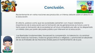 Conclusión.
Recientemente en varias naciones sea producido un intenso debate sobre el derecho a
la educación.
 
En efecto, parece como que las sociedades advierten con mayor claridad la
importancia de la educación por la formación de las generaciones es futura y por lo
tanto para la formación de la sociedad en el futuro inmediato por ello se ha despertado
un interés claro por parte del padre público por intervenir en la educación. 
 
 Las libertades fundamentales; favorecerá la comprensión, la tolerancia y la amistad
entre todas las naciones y todos los grupos étnicos o religiosos, y promoverá el desarrollo
de las actividades de las Naciones Unidas para el mantenimiento de la paz. 
 