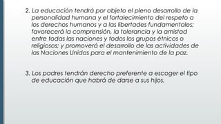 2. La educación tendrá por objeto el pleno desarrollo de la
personalidad humana y el fortalecimiento del respeto a
los derechos humanos y a las libertades fundamentales;
favorecerá la comprensión, la tolerancia y la amistad
entre todas las naciones y todos los grupos étnicos o
religiosos; y promoverá el desarrollo de las actividades de
las Naciones Unidas para el mantenimiento de la paz.
3. Los padres tendrán derecho preferente a escoger el tipo
de educación que habrá de darse a sus hijos.
 