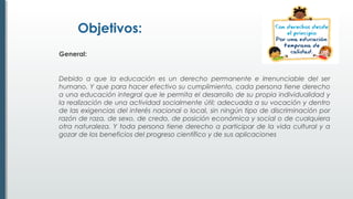 Objetivos:
General:
Debido a que la educación es un derecho permanente e irrenunciable del ser
humano. Y que para hacer efectivo su cumplimiento, cada persona tiene derecho
a una educación integral que le permita el desarrollo de su propia individualidad y
la realización de una actividad socialmente útil; adecuada a su vocación y dentro
de las exigencias del interés nacional o local, sin ningún tipo de discriminación por
razón de raza, de sexo, de credo, de posición económica y social o de cualquiera
otra naturaleza. Y toda persona tiene derecho a participar de la vida cultural y a
gozar de los beneficios del progreso científico y de sus aplicaciones
 
 