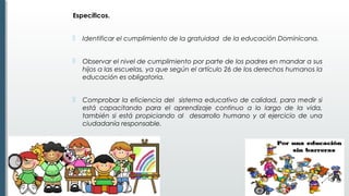 Específicos.
 Identificar el cumplimiento de la gratuidad de la educación Dominicana. 
 Observar el nivel de cumplimiento por parte de los padres en mandar a sus
hijos a las escuelas, ya que según el artículo 26 de los derechos humanos la
educación es obligatoria.
 Comprobar la eficiencia del sistema educativo de calidad, para medir si
está capacitando para el aprendizaje continuo a lo largo de la vida,
también si está propiciando al desarrollo humano y al ejercicio de una
ciudadanía responsable.
 