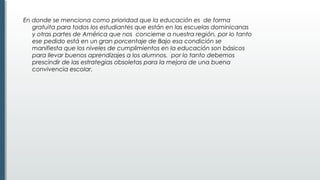 En donde se menciona como prioridad que la educación es  de forma
gratuita para todos los estudiantes que están en las escuelas dominicanas
y otras partes de América que nos concierne a nuestra región, por lo tanto
ese pedido está en un gran porcentaje de Bajo esa condición se
manifiesta que los niveles de cumplimientos en la educación son básicos
para llevar buenos aprendizajes a los alumnos, por lo tanto debemos
prescindir de las estrategias obsoletas para la mejora de una buena
convivencia escolar.
 