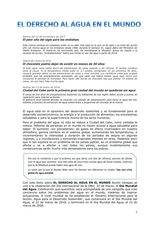 1
Noticia del 12 de noviembre de 2017
El peor año del siglo para los embalses
Esta misma semana los embalses están en su dato más bajo en lo que va de siglo y se trata del quinto
año con menos agua en los embalses desde 1990, durante la semana 41, según datos del Ministerio de
Medio Ambiente. El Gobierno ha reconocido que, de mantenerse la situación actual de sequía y la
escasez de lluvias, "probablemente" habrá que limitar el uso del agua a partir de 2018.
Noticia del 2 enero de 2018
El chocolate podría dejar de existir en menos de 30 años
Si todo sigue como hasta ahora las plantaciones de cacao pasarán a ser historia. El cambio climático
sería la causa. Si la temperatura media sube en 2,1 grados centígrados en los próximos 30 años,
causará grandes daños en las plantaciones de cacao a nivel mundial. Los científicos creen que es poco
probable que las precipitaciones aumenten, así que cada vez habrá menos agua bajo tierra que
compense la pérdida de humedad. Para hacer 286 barras de chocolate hay que plantar 10 árboles de
cacao, así que hace falta mucha agua.
Noticia del 13 de enero de 2018
Ciudad del Cabo sería la primera gran ciudad del mundo en quedarse sin agua
A causa de tres años de precipitaciones bajísimas los habitantes de esa región deben acudir a puntos de
repartición para colectar el líquido.
El gobierno local intenta abordar la situación con plantas de desalinización para hacer el agua del mar
bebible, proyectos de extracción de agua subterránea y programas de reciclaje de la misma.
El agua está en el epicentro del desarrollo sostenible y es fundamental para el
desarrollo socioeconómico, la energía y la producción de alimentos, los ecosistemas
saludables y para la supervivencia misma de los seres humanos.
Pero el problema del agua no sólo se reduce a Ciudad del Cabo, como contaba la
noticia. Millones de personas en el mundo no tienen acceso a agua saludable para
beber. El aumento -sin precedentes- de gases de efecto invernadero en nuestra
atmósfera, genera cambios en el sistema global, aumentando las temperaturas, e
incrementando la intensidad y duración de los períodos de sequía en algunas
regiones, y a inundaciones y tormentas tropicales intensas en otras. Podemos decir
que ni tan siquiera es un problema de los países pobres, es un problema global que
afecta y va a afectar a casi todos los países, aunque evidentemente sus
consecuencias serán mucho más devastadoras para los pobres.
Con este texto sobre EL DERECHO AL AGUA EN EL MUNDO Acción Verapaz se
une a la celebración del Día internacional de la ONU: 22 de marzo, el Día Mundial
del Agua. Celebración que queremos vaya acompañada de una campaña que cree
conciencia sobre los problemas del agua en el mundo, tratando de inspirar
actuaciones. A nivel mundial se ha establecido el ‘Decenio Internacional para la
Acción, Agua para el Desarrollo Sostenible’, que comenzará en el Día Mundial del
Agua, el 22 de marzo de 2018, y terminará en el Día Mundial del Agua, el 22 de
marzo de 2028.
Por eso te invitamos a que la próxima vez que abras una lata de refresco, pienses de dónde
vino el agua que contiene. Una lata india de Coca-Cola incluye agua de lluvia tratada, mientras
que la de Maldivas puede haber sido agua de mar.
La razón por la que el líquido debe venir de fuentes tan diferentes es simple: hay una crisis
global de agua potable.
 