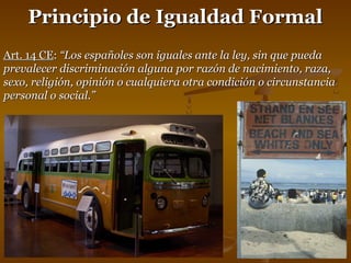 PPrriinncciippiioo ddee IIgguuaallddaadd FFoorrmmaall 
AArrtt.. 1144 CCEE:: ““LLooss eessppaaññoolleess ssoonn iigguuaalleess aannttee llaa lleeyy,, ssiinn qquuee ppuueeddaa 
pprreevvaalleecceerr ddiissccrriimmiinnaacciióónn aallgguunnaa ppoorr rraazzóónn ddee nnaacciimmiieennttoo,, rraazzaa,, 
sseexxoo,, rreelliiggiióónn,, ooppiinniióónn oo ccuuaallqquuiieerraa oottrraa ccoonnddiicciióónn oo cciirrccuunnssttaanncciiaa 
ppeerrssoonnaall oo ssoocciiaall..”” 
 