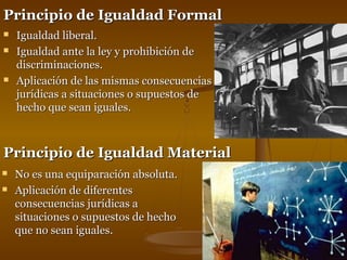 PPrriinncciippiioo ddee IIgguuaallddaadd FFoorrmmaall 
 IIgguuaallddaadd lliibbeerraall.. 
 IIgguuaallddaadd aannttee llaa lleeyy yy pprroohhiibbiicciióónn ddee 
ddiissccrriimmiinnaacciioonneess.. 
 AApplliiccaacciióónn ddee llaass mmiissmmaass ccoonnsseeccuueenncciiaass 
jjuurrííddiiccaass aa ssiittuuaacciioonneess oo ssuuppuueessttooss ddee 
hheecchhoo qquuee sseeaann iigguuaalleess.. 
PPrriinncciippiioo ddee IIgguuaallddaadd MMaatteerriiaall 
 NNoo eess uunnaa eeqquuiippaarraacciióónn aabbssoolluuttaa.. 
 AApplliiccaacciióónn ddee ddiiffeerreenntteess 
ccoonnsseeccuueenncciiaass jjuurrííddiiccaass aa 
ssiittuuaacciioonneess oo ssuuppuueessttooss ddee hheecchhoo 
qquuee nnoo sseeaann iigguuaalleess.. 
 