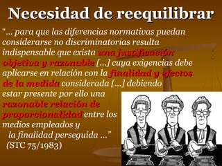 NNeecceessiiddaadd ddee rreeeeqquuiilliibbrraarr 
“… para que las diferencias normativas puedan 
considerarse no discriminatorias resulta 
indispensable que exista uunnaa jjuussttiiffiiccaacciióónn 
oobbjjeettiivvaa yy rraazzoonnaabbllee […] cuya exigencias debe 
aplicarse en relación con la ffiinnaalliiddaadd yy eeffeeccttooss 
ddee llaa mmeeddiiddaa considerada […] debiendo 
estar presente por ello una 
rraazzoonnaabbllee rreellaacciióónn ddee 
pprrooppoorrcciioonnaalliiddaadd entre los 
medios empleados y 
la finalidad perseguida …” 
(STC 75/1983) 
 