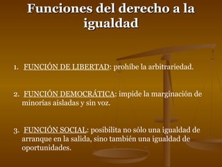 FFuunncciioonneess ddeell ddeerreecchhoo aa llaa 
iigguuaallddaadd 
1. FUNCIÓN DE LIBERTAD: prohíbe la arbitrariedad. 
2. FUNCIÓN DEMOCRÁTICA: impide la marginación de 
minorías aisladas y sin voz. 
3. FUNCIÓN SOCIAL: posibilita no sólo una igualdad de 
arranque en la salida, sino también una igualdad de 
oportunidades. 
 