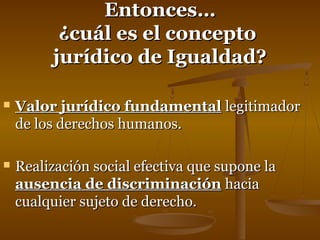 EEnnttoonncceess…… 
¿ccuuááll eess eell ccoonncceeppttoo 
jjuurrííddiiccoo ddee IIgguuaallddaadd?? 
 VVaalloorr jjuurrííddiiccoo ffuunnddaammeennttaall lleeggiittiimmaaddoorr 
ddee llooss ddeerreecchhooss hhuummaannooss.. 
 RReeaalliizzaacciióónn ssoocciiaall eeffeeccttiivvaa qquuee ssuuppoonnee llaa 
aauusseenncciiaa ddee ddiissccrriimmiinnaacciióónn hhaacciiaa 
ccuuaallqquuiieerr ssuujjeettoo ddee ddeerreecchhoo.. 
 