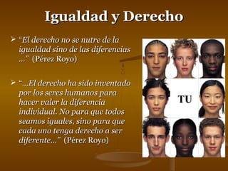 IIgguuaallddaadd yy DDeerreecchhoo 
 ““EEll ddeerreecchhoo nnoo ssee nnuuttrree ddee llaa 
iigguuaallddaadd ssiinnoo ddee llaass ddiiffeerreenncciiaass 
......”” ((PPéérreezz RRooyyoo)) 
 ““......EEll ddeerreecchhoo hhaa ssiiddoo iinnvveennttaaddoo 
ppoorr llooss sseerreess hhuummaannooss ppaarraa 
hhaacceerr vvaalleerr llaa ddiiffeerreenncciiaa 
iinnddiivviidduuaall.. NNoo ppaarraa qquuee ttooddooss 
sseeaammooss iigguuaalleess,, ssiinnoo ppaarraa qquuee 
ccaaddaa uunnoo tteennggaa ddeerreecchhoo aa sseerr 
ddiiffeerreennttee......”” ((PPéérreezz RRooyyoo)) 
TTUU 
 