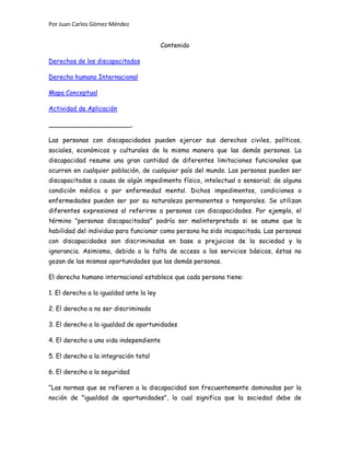 Por Juan Carlos Gómez Méndez
Contenido
Derechos de los discapacitados
Derecho humano Internacional
Mapa Conceptual
Actividad de Aplicación
_____________________.
Las personas con discapacidades pueden ejercer sus derechos civiles, políticos,
sociales, económicos y culturales de la misma manera que las demás personas. La
discapacidad resume una gran cantidad de diferentes limitaciones funcionales que
ocurren en cualquier población, de cualquier país del mundo. Las personas pueden ser
discapacitadas a causa de algún impedimento físico, intelectual o sensorial; de alguna
condición médica o por enfermedad mental. Dichos impedimentos, condiciones o
enfermedades pueden ser por su naturaleza permanentes o temporales. Se utilizan
diferentes expresiones al referirse a personas con discapacidades. Por ejemplo, el
término "personas discapacitadas" podría ser malinterpretado si se asume que la
habilidad del individuo para funcionar como persona ha sido incapacitada. Las personas
con discapacidades son discriminadas en base a prejuicios de la sociedad y la
ignorancia. Asimismo, debido a la falta de acceso a los servicios básicos, éstas no
gozan de las mismas oportunidades que las demás personas.
El derecho humano internacional establece que cada persona tiene:
1. El derecho a la igualdad ante la ley
2. El derecho a no ser discriminado
3. El derecho a la igualdad de oportunidades
4. El derecho a una vida independiente
5. El derecho a la integración total
6. El derecho a la seguridad
“Las normas que se refieren a la discapacidad son frecuentemente dominadas por la
noción de "igualdad de oportunidades", lo cual significa que la sociedad debe de
 