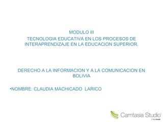 MODULO III
TECNOLOGIA EDUCATIVA EN LOS PROCESOS DE
INTERAPRENDIZAJE EN LA EDUCACION SUPERIOR.
DERECHO A LA INFORMACION Y A LA COMUNICACION EN
BOLIVIA
•NOMBRE: CLAUDIA MACHICADO LARICO
 