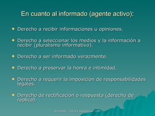 En cuanto al informado (agente activo) : Derecho a recibir informaciones u opiniones. Derecho a seleccionar los medios y la información a recibir (pluralismo informativo). Derecho a ser informado verazmente. Derecho a preservar la honra e intimidad. Derecho a requerir la imposición de responsabilidades legales. Derecho de rectificación o respuesta (derecho de réplica). 