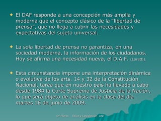 El DAF responde a una concepción más amplia y moderna que el concepto clásico de la “libertad de prensa”, que no llega a cubrir las necesidades y expectativas del sujeto universal. La sola libertad de prensa no garantiza, en una sociedad moderna, la información de los ciudadanos. Hoy se afirma una necesidad nueva, el D.A.F.  (Loretti).   Esta circunstancia impone una interpretación dinámica o evolutiva de los arts. 14 y 32 de la Constitución Nacional, tarea que en nuestro país ha llevado a cabo desde 1984 la Corte Suprema de Justicia de la Nación, lo que será objeto de análisis en la clase del día martes 16 de junio de 2009.  