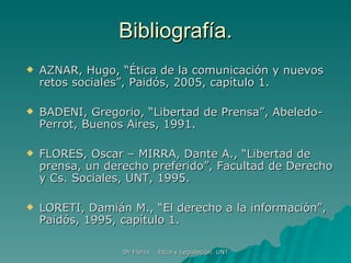 Bibliografía. AZNAR, Hugo, “Ética de la comunicación y nuevos retos sociales”, Paidós, 2005, capítulo 1. BADENI, Gregorio, “Libertad de Prensa”, Abeledo-Perrot, Buenos Aires, 1991.  FLORES, Oscar – MIRRA, Dante A., “Libertad de prensa, un derecho preferido”, Facultad de Derecho y Cs. Sociales, UNT, 1995.  LORETI, Damián M., “El derecho a la información”, Paidós, 1995, capítulo 1. 