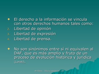 El derecho a la información se vincula con otros derechos humanos tales como: Libertad de opinión Libertad de expresión Libertad de prensa. No son sinónimos entre sí ni equivalen al DAF, que es más amplio y fruto de un proceso de evolución histórica y jurídica  (Loreti) . 