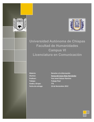 Universidad Autónoma de Chiapas
    Facultad de Humanidades
           Campus VI
 Licenciatura en Comunicación




Materia:            Derecho a la Información
Alumna:             Teresa del Jesús Alejo Hernández
Profesor:           Yssa Janet Salazar Ramirez
Trabajo:            Trabajo final
Grado y Grupo:      7°B
Fecha de entrega:   16 de Noviembre 2012
 