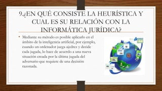 9.¿EN QUÉ CONSISTE LA HEURÍSTICA Y
CUAL ES SU RELACIÓN CON LA
INFORMÁTICA JURÍDICA?
• Mediante su método es posible aplicarlo en el
ámbito de la inteligencia artificial, por ejemplo,
cuando un ordenador juega ajedrez y decide
cada jugada, lo hace de acuerdo a una nueva
situación creada por la última jugada del
adversario que requiere de una decisión
razonada.
 