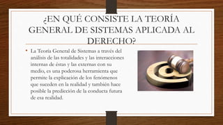 ¿EN QUÉ CONSISTE LA TEORÍA
GENERAL DE SISTEMAS APLICADA AL
DERECHO?
• La Teoría General de Sistemas a través del
análisis de las totalidades y las interacciones
internas de éstas y las externas con su
medio, es una poderosa herramienta que
permite la explicación de los fenómenos
que suceden en la realidad y también hace
posible la predicción de la conducta futura
de esa realidad.
 