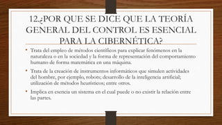 12.¿POR QUE SE DICE QUE LA TEORÍA
GENERAL DEL CONTROL ES ESENCIAL
PARA LA CIBERNÉTICA?
• Trata del empleo de métodos científicos para explicar fenómenos en la
naturaleza o en la sociedad y la forma de representación del comportamiento
humano de forma matemática en una máquina.
• Trata de la creación de instrumentos informáticos que simulen actividades
del hombre, por ejemplo, robots; desarrollo de la inteligencia artificial;
utilización de métodos heurísticos; entre otros.
• Implica en esencia un sistema en el cual puede o no existir la relación entre
las partes.
 