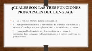 ¿CUÁLES SON LAS TRES FUNCIONES
PRINCIPALES DEL LENGUAJE.
• a) ser el vehículo primario para la comunicación.
• b) Reflejar simultáneamente la personalidad del individuo y la cultura de la
sociedad. Contribuye a su vez a plasmar tanto la sociedad como la cultura.
• c) Hacer posible el crecimiento y la transmisión de la cultura, la
continuidad delas sociedades y el funcionamiento y el control efectivo de los
grupos sociales.
 