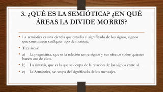 3. ¿QUÉ ES LA SEMIÓTICA? ¿EN QUÉ
ÁREAS LA DIVIDE MORRIS?
• La semiótica es una ciencia que estudia el significado de los signos, signos
que constituyen cualquier tipo de mensaje.
• Tres áreas:
• a) La pragmática, que es la relación entre signos y sus efectos sobre quienes
hacen uso de ellos.
• b) La sintaxis, que es la que se ocupa de la relación de los signos entre sí.
• c) La Semántica, se ocupa del significado de los mensajes.
 