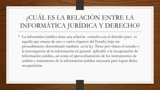 ¿CUÁL ES LA RELACIÓN ENTRE LA
INFORMÁTICA JURÍDICA Y DERECHO?
• La informática jurídica tiene una relación estrecha con el derecho pues es
aquella que emana de uno o varios órganos del Estado, bajo un
procedimiento determinado también en la ley. Tiene por objeto el estudio y
la investigación de la información en general aplicable a la recuperación de
información jurídica, así como el aprovechamiento de los instrumentos de
análisis y tratamiento de la información jurídica necesaria para lograr dicha
recuperación.
 
