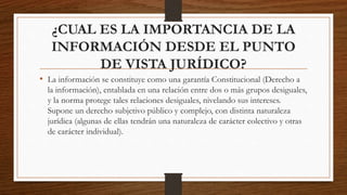 ¿CUAL ES LA IMPORTANCIA DE LA
INFORMACIÓN DESDE EL PUNTO
DE VISTA JURÍDICO?
• La información se constituye como una garantía Constitucional (Derecho a
la información), entablada en una relación entre dos o más grupos desiguales,
y la norma protege tales relaciones desiguales, nivelando sus intereses.
Supone un derecho subjetivo público y complejo, con distinta naturaleza
jurídica (algunas de ellas tendrán una naturaleza de carácter colectivo y otras
de carácter individual).
 