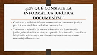 ¿EN QUÉ CONSISTE LA
INFORMÁTICA JURÍDICA
DOCUMENTAL?
• Consiste en el análisis de información contenida en documentos jurídicos
para la formación de bancos de datos documentales.
• También es la aplicación de técnicas informáticas a la documentación
jurídica, sobre el análisis, archivo y recuperación de información contenida en
la legislación jurisprudencia, doctrina o cualquier otro documento con
contenido jurídico relevante
 