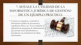 7. SEÑALE LA UTILIDAD DE LA
INFORMÁTICA JURÍDICA DE GESTIÓN?
DE UN EJEMPLO PRÁCTICO.
• Consiste en organizar y controlar la
información jurídica de documentos,
expedientes, libros, etc. Ya sea mediante la
aplicación de programas de administración
que permita crear identificadores y
descriptores ara clasificación de dicha
información.
 