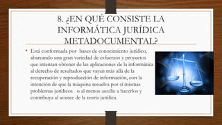8. ¿EN QUÉ CONSISTE LA
INFORMÁTICA JURÍDICA
METADOCUMENTAL?
• Está conformada por bases de conocimiento jurídico,
abarcando una gran variedad de esfuerzos y proyectos
que intentan obtener de las aplicaciones de la informática
al derecho de resultados que vayan más allá de la
recuperación y reproducción de información, con la
intención de que la máquina resuelva por sí mismas
problemas jurídicos o al menos auxilie a hacerlos y
contribuya al avance de la teoría jurídica.
 