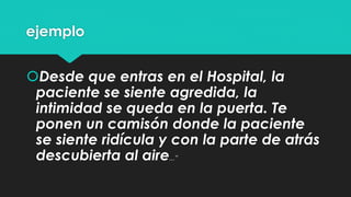 ejemplo 
Desde que entras en el Hospital, la 
paciente se siente agredida, la 
intimidad se queda en la puerta. Te 
ponen un camisón donde la paciente 
se siente ridícula y con la parte de atrás 
descubierta al aire...” 
 