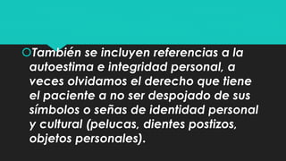 También se incluyen referencias a la 
autoestima e integridad personal, a 
veces olvidamos el derecho que tiene 
el paciente a no ser despojado de sus 
símbolos o señas de identidad personal 
y cultural (pelucas, dientes postizos, 
objetos personales). 
 