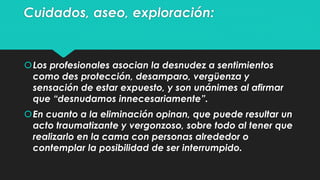 Cuidados, aseo, exploración: 
Los profesionales asocian la desnudez a sentimientos 
como des protección, desamparo, vergüenza y 
sensación de estar expuesto, y son unánimes al afirmar 
que “desnudamos innecesariamente”. 
En cuanto a la eliminación opinan, que puede resultar un 
acto traumatizante y vergonzoso, sobre todo al tener que 
realizarlo en la cama con personas alrededor o 
contemplar la posibilidad de ser interrumpido. 
 