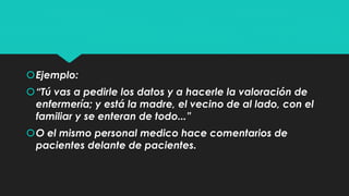 Ejemplo: 
“Tú vas a pedirle los datos y a hacerle la valoración de 
enfermería; y está la madre, el vecino de al lado, con el 
familiar y se enteran de todo...” 
O el mismo personal medico hace comentarios de 
pacientes delante de pacientes. 
 