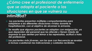 ¿Cómo cree el profesional de enfermería 
que se adapta el paciente a las 
situaciones en que se vulnera su 
intimidad? 
 Los pacientes presentan múltiples comportamientos para 
adaptarse a las diferentes situaciones vividas durante la 
hospitalización, con el objetivo de alcanzar la armonía. 
 Se resalta que algunos pacientes se adaptan con resignación, ya 
que dependen del personal que los atiende y tienen miedo de 
expresar lo que sienten por temor a las represalias, actitud o trato 
del profesional. 
 Los pacientes más jóvenes, son los que con frecuencia se revelan 
e incluso cuestionan las indicaciones y cuidados recibidos. 
 