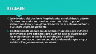 RESUMEN 
 La intimidad del paciente hospitalizado, es relativizada a favor 
de otras necesidades consideradas más básicas por el 
sistema sanitario y que giran alrededor de la enfermedad más 
que sobre el propio paciente. 
 Continuamente aparecen situaciones y factores que vulneran 
su intimidad; pero sabemos que cuando esto es cuidado por 
los profesionales, a través de estrategias y distintos 
mecanismos, hace que sea uno de los elementos que mayor 
satisfacción genera en los pacientes. 

