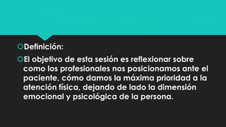 Definición: 
El objetivo de esta sesión es reflexionar sobre 
como los profesionales nos posicionamos ante el 
paciente, cómo damos la máxima prioridad a la 
atención física, dejando de lado la dimensión 
emocional y psicológica de la persona. 
 