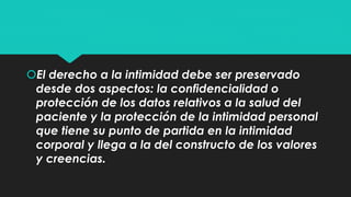 El derecho a la intimidad debe ser preservado 
desde dos aspectos: la confidencialidad o 
protección de los datos relativos a la salud del 
paciente y la protección de la intimidad personal 
que tiene su punto de partida en la intimidad 
corporal y llega a la del constructo de los valores 
y creencias. 
 