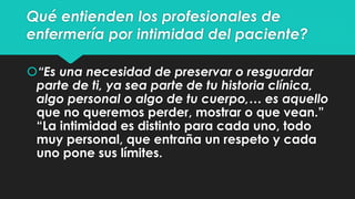 Qué entienden los profesionales de 
enfermería por intimidad del paciente? 
“Es una necesidad de preservar o resguardar 
parte de ti, ya sea parte de tu historia clínica, 
algo personal o algo de tu cuerpo,… es aquello 
que no queremos perder, mostrar o que vean.” 
“La intimidad es distinto para cada uno, todo 
muy personal, que entraña un respeto y cada 
uno pone sus límites. 
 