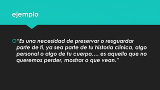 ejemplo 
“Es una necesidad de preservar o resguardar 
parte de ti, ya sea parte de tu historia clínica, algo 
personal o algo de tu cuerpo,… es aquello que no 
queremos perder, mostrar o que vean.” 
 
