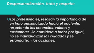 Despersonalización, trato y respeto: 
Los profesionales, resaltan la importancia de 
un trato personalizado hacia el paciente, 
respetando las creencias, valores y 
costumbres. Se considera a todos por igual, 
no se individualizan los cuidados y se 
estandarizan las acciones. 
 