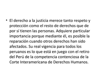 • El derecho a la justicia merece tanto respeto y
protección como el resto de derechos que de
por sí tienen las personas. Adquiere particular
importancia porque mediante él, es posible la
reparación cuando otros derechos han sido
afectados. Su real vigencia para todos los
peruanos es lo que está en juego con el retiro
del Perú de la competencia contenciosa de la
Corte Interamericana de Derechos Humanos.