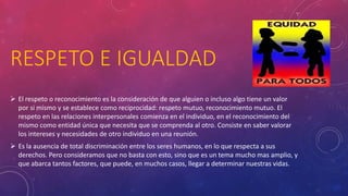 RESPETO E IGUALDAD
 El respeto o reconocimiento es la consideración de que alguien o incluso algo tiene un valor
por si mismo y se establece como reciprocidad: respeto mutuo, reconocimiento mutuo. El
respeto en las relaciones interpersonales comienza en el individuo, en el reconocimiento del
mismo como entidad única que necesita que se comprenda al otro. Consiste en saber valorar
los intereses y necesidades de otro individuo en una reunión.
 Es la ausencia de total discriminación entre los seres humanos, en lo que respecta a sus
derechos. Pero consideramos que no basta con esto, sino que es un tema mucho mas amplio, y
que abarca tantos factores, que puede, en muchos casos, llegar a determinar nuestras vidas.
 