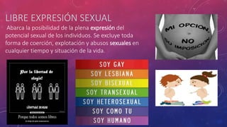 LIBRE EXPRESIÓN SEXUAL
Abarca la posibilidad de la plena expresión del
potencial sexual de los individuos. Se excluye toda
forma de coerción, explotación y abusos sexuales en
cualquier tiempo y situación de la vida.
 