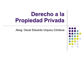 Derecho a la Propiedad Privada Abog. Oscar Eduardo Urquizu Córdova 