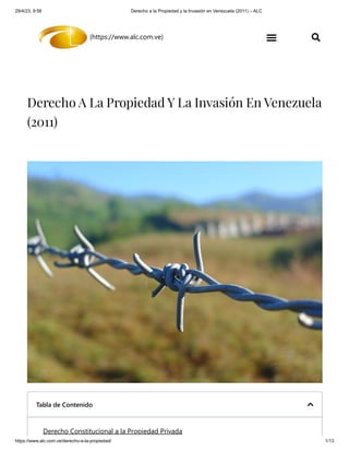 29/4/23, 9:56 Derecho a la Propiedad y la Invasión en Venezuela (2011) – ALC
https://www.alc.com.ve/derecho-a-la-propiedad/ 1/13
(https://www.alc.com.ve)  
Derecho A La Propiedad Y La Invasión En Venezuela
(2011)
Tabla de Contenido 
Derecho Constitucional a la Propiedad Privada
 